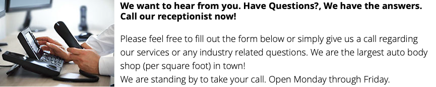 ﷯We want to hear from you. Have Questions?, We have the answers. Call our receptionist now!  Please feel free to fill out the form below or simply give us a call regarding our services or any industry related questions. We are the largest auto body shop (per square foot) in town! We are standing by to take your call. Open Monday through Friday.